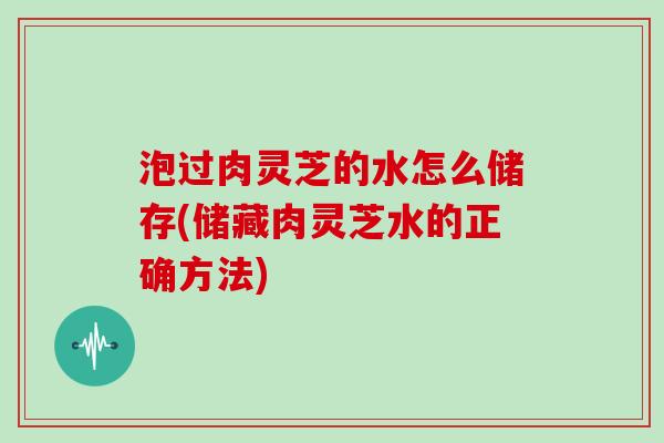 泡过肉灵芝的水怎么储存(储藏肉灵芝水的正确方法) 泡过肉灵芝的水怎么储存(储藏肉灵芝水的正确方法)