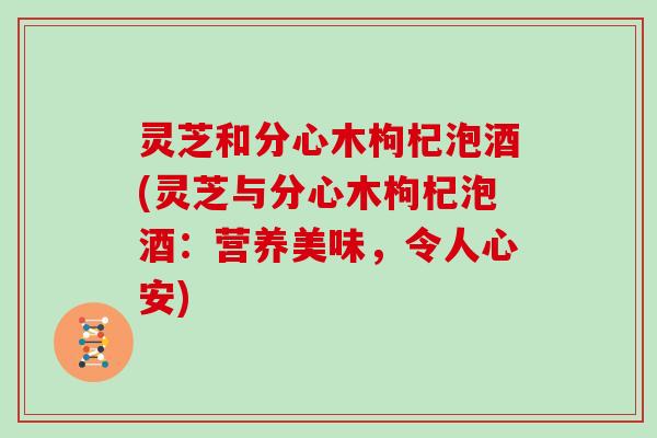 灵芝和分心木枸杞泡酒(灵芝与分心木枸杞泡酒:营养美味,令人心安) 灵芝和分心木枸杞泡酒(灵芝与分心木枸杞泡酒:营养美味,令人心安)