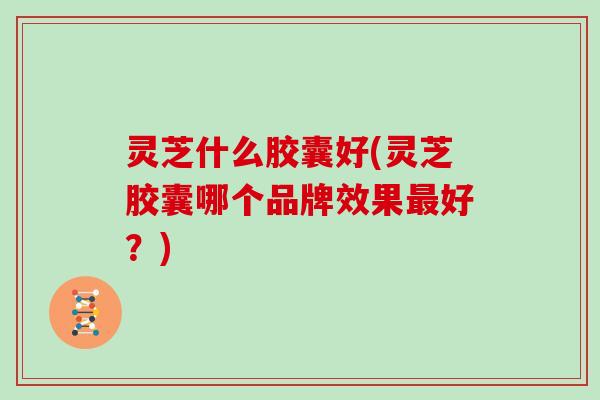 灵芝什么胶囊好(灵芝胶囊哪个品牌效果好?) 灵芝什么胶囊好(灵芝胶囊哪个品牌效果好?)