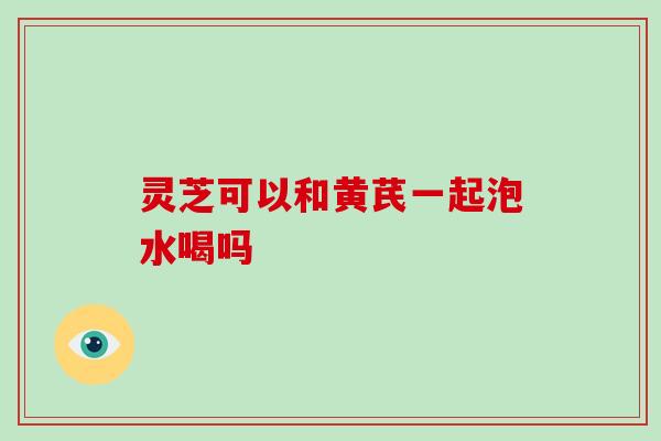 灵芝可以和黄芪一起泡水喝吗 灵芝可以和黄芪一起泡水喝吗