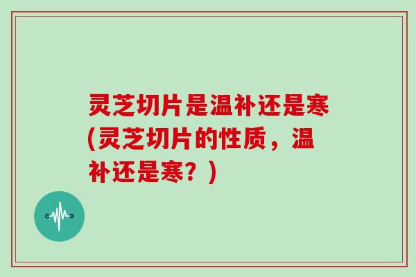 灵芝切片是温补还是寒(灵芝切片的性质,温补还是寒?) 灵芝切片是温补还是寒(灵芝切片的性质,温补还是寒?)