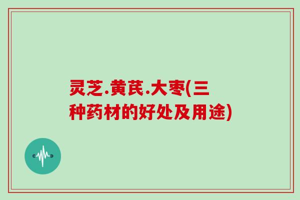 灵芝.黄芪.大枣(三种药材的好处及用途) 灵芝.黄芪.大枣(三种药材的好处及用途)