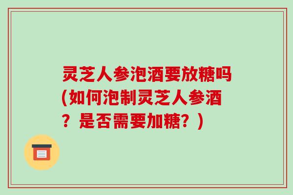 灵芝人参泡酒要放糖吗(如何泡制灵芝人参酒？是否需要加糖？)