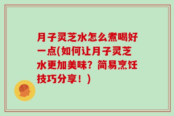 月子灵芝水怎么煮喝好一点(如何让月子灵芝水更加美味?简易烹饪技巧分享!) 月子灵芝水怎么煮喝好一点(如何让月子灵芝水更加美味?简易烹饪技巧分享!)