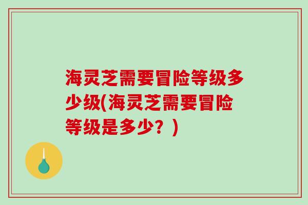 海灵芝需要冒险等级多少级(海灵芝需要冒险等级是多少?) 海灵芝需要冒险等级多少级(海灵芝需要冒险等级是多少?)