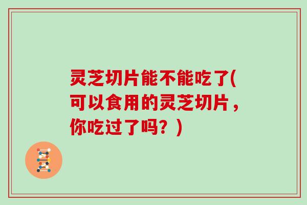 灵芝切片能不能吃了(可以食用的灵芝切片,你吃过了吗?) 灵芝切片能不能吃了(可以食用的灵芝切片,你吃过了吗?)