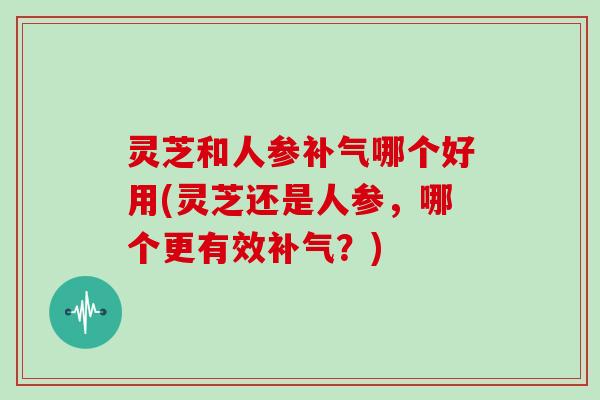 灵芝和人参哪个好用(灵芝还是人参,哪个更有效?) 灵芝和人参哪个好用(灵芝还是人参,哪个更有效?)