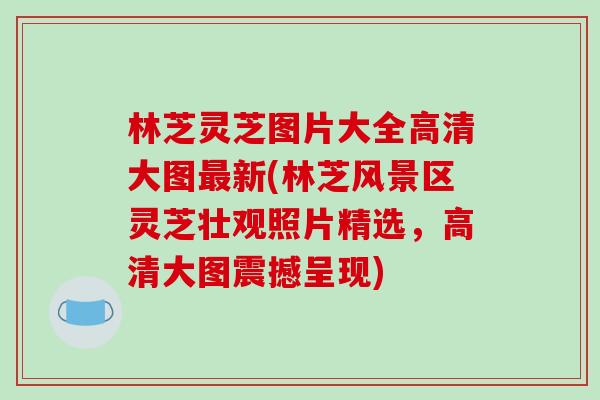 林芝灵芝图片大全高清大图新(林芝风景区灵芝壮观照片精选，高清大图震撼呈现)
