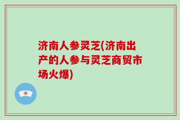 济南人参灵芝(济南出产的人参与灵芝商贸市场火爆) 济南人参灵芝(济南出产的人参与灵芝商贸市场火爆)