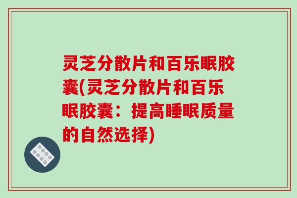 灵芝分散片和百乐眠胶囊(灵芝分散片和百乐眠胶囊:提高质量的自然选择) 灵芝分散片和百乐眠胶囊(灵芝分散片和百乐眠胶囊:提高质量的自然选择)