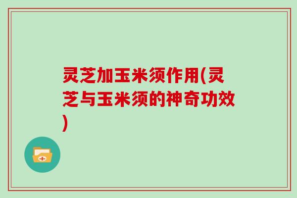灵芝加玉米须作用(灵芝与玉米须的神奇功效)