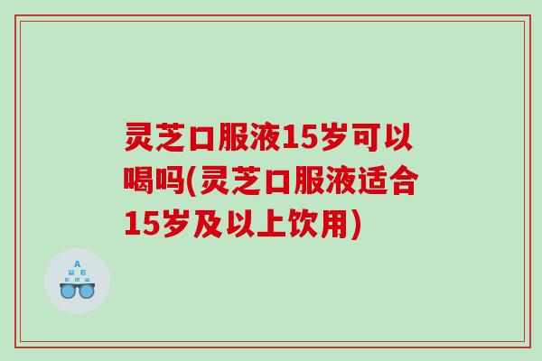 灵芝口服液15岁可以喝吗(灵芝口服液适合15岁及以上饮用) 灵芝口服液15岁可以喝吗(灵芝口服液适合15岁及以上饮用)