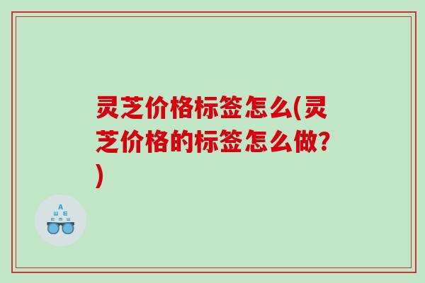 灵芝价格标签怎么(灵芝价格的标签怎么做？)