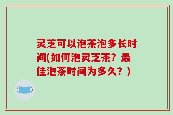 灵芝可以泡茶泡多长时间(如何泡灵芝茶?佳泡茶时间为多久?) 灵芝可以泡茶泡多长时间(如何泡灵芝茶?佳泡茶时间为多久?)