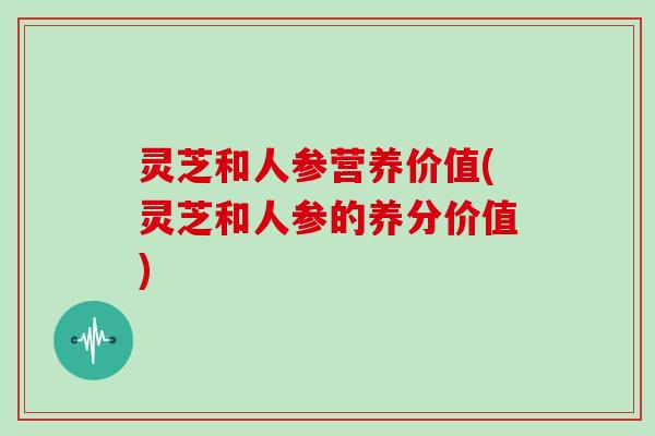 灵芝和人参营养价值(灵芝和人参的养分价值)