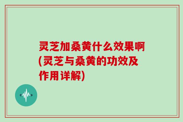 灵芝加桑黄什么效果啊(灵芝与桑黄的功效及作用详解) 灵芝加桑黄什么效果啊(灵芝与桑黄的功效及作用详解)