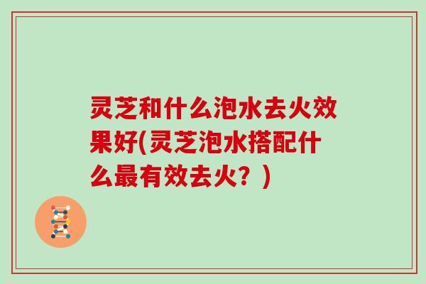 灵芝和什么泡水去火效果好(灵芝泡水搭配什么有效去火?) 灵芝和什么泡水去火效果好(灵芝泡水搭配什么有效去火?)