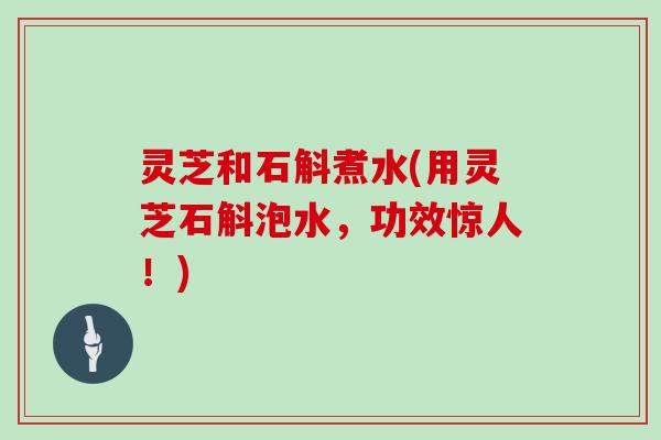 灵芝和石斛煮水(用灵芝石斛泡水,功效惊人!) 灵芝和石斛煮水(用灵芝石斛泡水,功效惊人!)