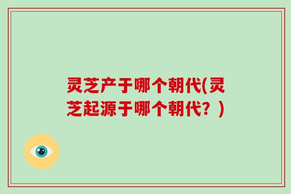 灵芝产于哪个朝代(灵芝起源于哪个朝代?) 灵芝产于哪个朝代(灵芝起源于哪个朝代?)