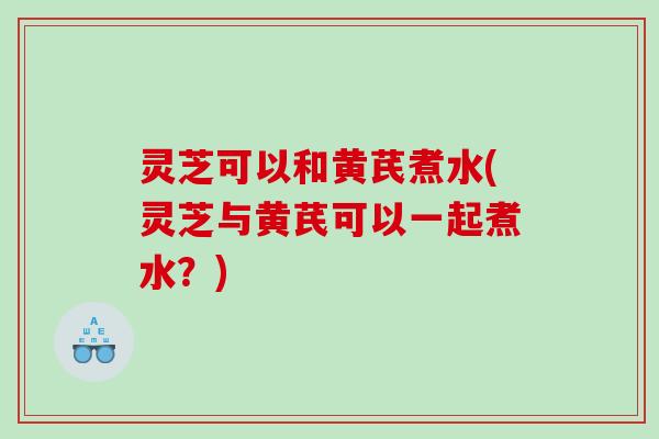 灵芝可以和黄芪煮水(灵芝与黄芪可以一起煮水?) 灵芝可以和黄芪煮水(灵芝与黄芪可以一起煮水?)