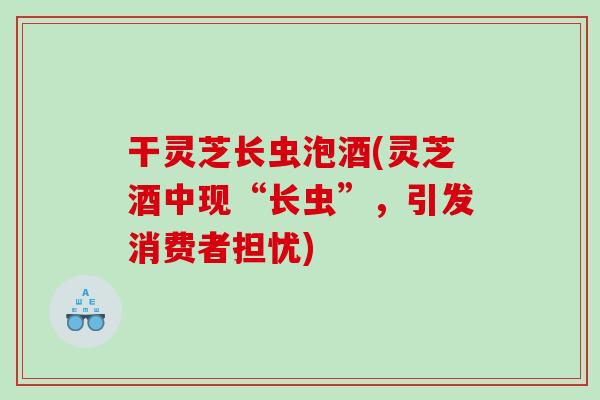 干灵芝长虫泡酒(灵芝酒中现“长虫”,引发消费者担忧) 干灵芝长虫泡酒(灵芝酒中现“长虫”,引发消费者担忧)