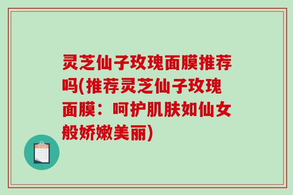 灵芝仙子玫瑰面膜推荐吗(推荐灵芝仙子玫瑰面膜:呵护如仙女般娇嫩美丽) 灵芝仙子玫瑰面膜推荐吗(推荐灵芝仙子玫瑰面膜:呵护如仙女般娇嫩美丽)