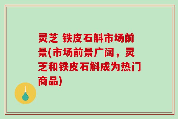灵芝 铁皮石斛市场前景(市场前景广阔,灵芝和铁皮石斛成为热门商品) 灵芝 铁皮石斛市场前景(市场前景广阔,灵芝和铁皮石斛成为热门商品)
