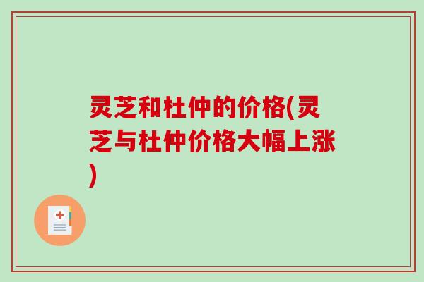 灵芝和杜仲的价格(灵芝与杜仲价格大幅上涨) 灵芝和杜仲的价格(灵芝与杜仲价格大幅上涨)