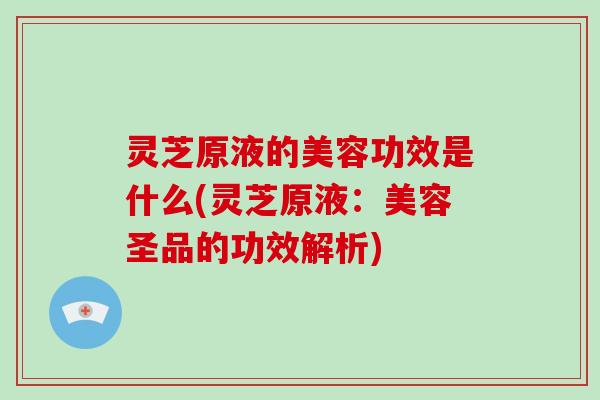 灵芝原液的美容功效是什么(灵芝原液:美容圣品的功效解析) 灵芝原液的美容功效是什么(灵芝原液:美容圣品的功效解析)