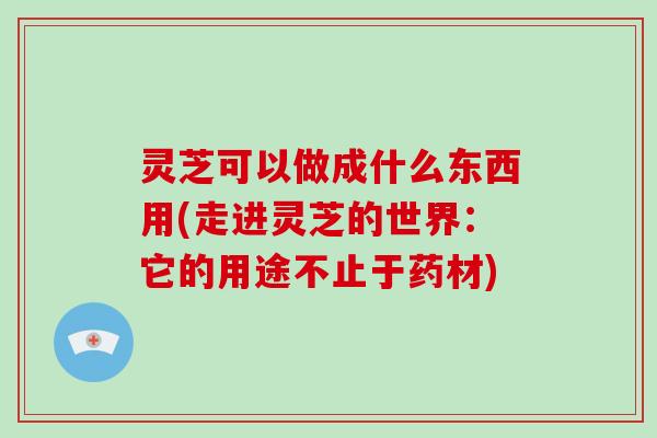 灵芝可以做成什么东西用(走进灵芝的世界:它的用途不止于药材) 灵芝可以做成什么东西用(走进灵芝的世界:它的用途不止于药材)