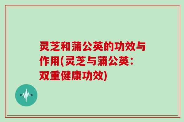 灵芝和蒲公英的功效与作用(灵芝与蒲公英:双重健康功效) 灵芝和蒲公英的功效与作用(灵芝与蒲公英:双重健康功效)