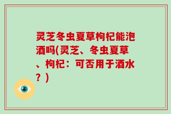 灵芝冬虫夏草枸杞能泡酒吗(灵芝、冬虫夏草、枸杞:可否用于酒水?) 灵芝冬虫夏草枸杞能泡酒吗(灵芝、冬虫夏草、枸杞:可否用于酒水?)