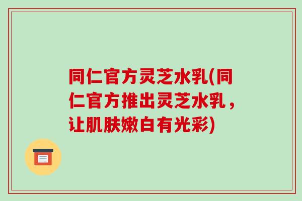 同仁官方灵芝水乳(同仁官方推出灵芝水乳,让嫩白有光彩) 同仁官方灵芝水乳(同仁官方推出灵芝水乳,让嫩白有光彩)