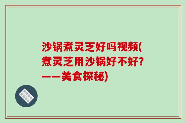 沙锅煮灵芝好吗视频(煮灵芝用沙锅好不好?——美食探秘) 沙锅煮灵芝好吗视频(煮灵芝用沙锅好不好?——美食探秘)