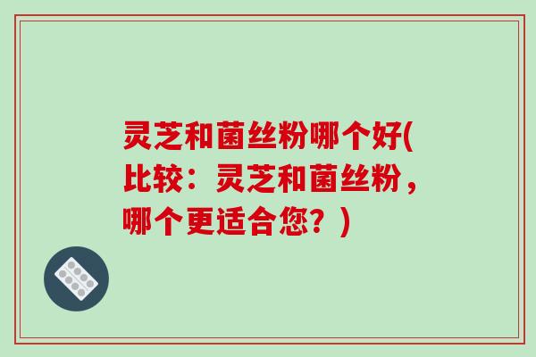 灵芝和菌丝粉哪个好(比较：灵芝和菌丝粉，哪个更适合您？)