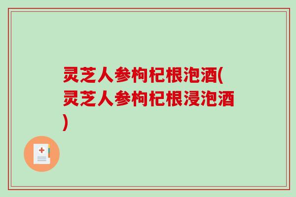 灵芝人参枸杞根泡酒(灵芝人参枸杞根浸泡酒) 灵芝人参枸杞根泡酒(灵芝人参枸杞根浸泡酒)