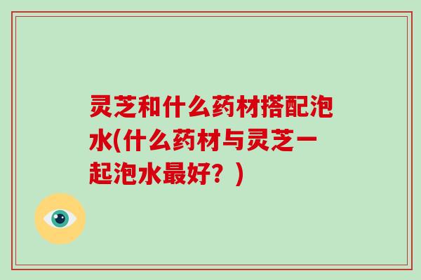 灵芝和什么药材搭配泡水(什么药材与灵芝一起泡水好？)