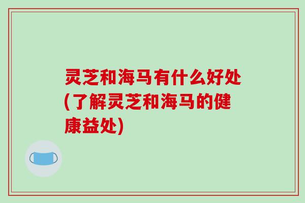 灵芝和海马有什么好处(了解灵芝和海马的健康益处) 灵芝和海马有什么好处(了解灵芝和海马的健康益处)