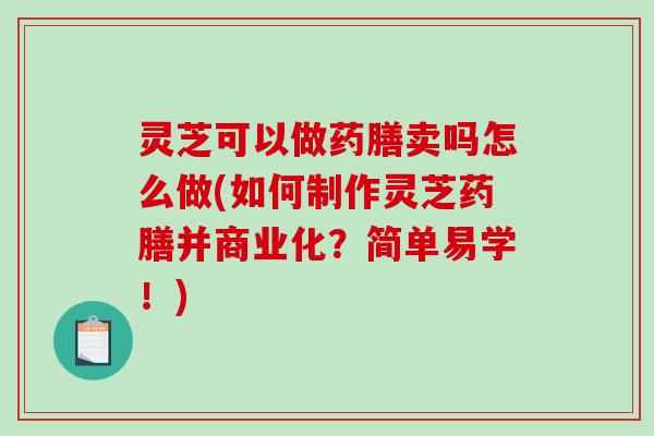 灵芝可以做药膳卖吗怎么做(如何制作灵芝药膳并商业化？简单易学！)