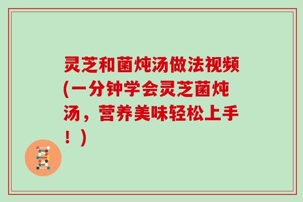 灵芝和菌炖汤做法视频(一分钟学会灵芝菌炖汤，营养美味轻松上手！)