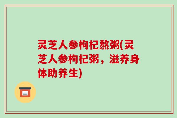 灵芝人参枸杞熬粥(灵芝人参枸杞粥,滋养身体助养生) 灵芝人参枸杞熬粥(灵芝人参枸杞粥,滋养身体助养生)
