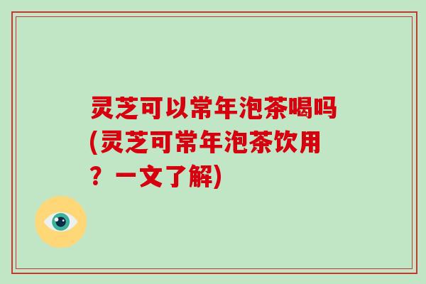 灵芝可以常年泡茶喝吗(灵芝可常年泡茶饮用?一文了解) 灵芝可以常年泡茶喝吗(灵芝可常年泡茶饮用?一文了解)