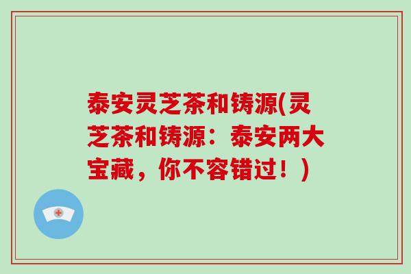 泰安灵芝茶和铸源(灵芝茶和铸源：泰安两大宝藏，你不容错过！)
