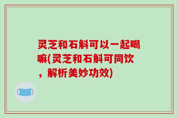灵芝和石斛可以一起喝嘛(灵芝和石斛可同饮，解析美妙功效)