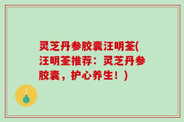 灵芝丹参胶囊汪明荃(汪明荃推荐:灵芝丹参胶囊,护心养生!) 灵芝丹参胶囊汪明荃(汪明荃推荐:灵芝丹参胶囊,护心养生!)