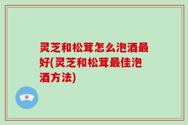 灵芝和松茸怎么泡酒好(灵芝和松茸佳泡酒方法)