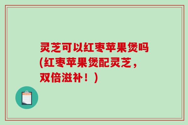 灵芝可以红枣苹果煲吗(红枣苹果煲配灵芝,双倍滋补!) 灵芝可以红枣苹果煲吗(红枣苹果煲配灵芝,双倍滋补!)