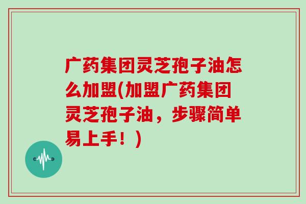 广药集团灵芝孢子油怎么加盟(加盟广药集团灵芝孢子油,步骤简单易上手!) 广药集团灵芝孢子油怎么加盟(加盟广药集团灵芝孢子油,步骤简单易上手!)