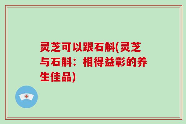 灵芝可以跟石斛(灵芝与石斛:相得益彰的养生佳品) 灵芝可以跟石斛(灵芝与石斛:相得益彰的养生佳品)