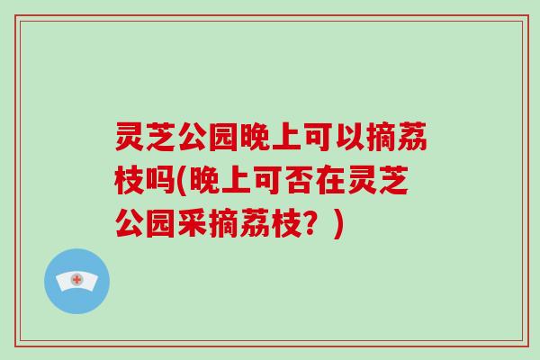 灵芝公园晚上可以摘荔枝吗(晚上可否在灵芝公园采摘荔枝?) 灵芝公园晚上可以摘荔枝吗(晚上可否在灵芝公园采摘荔枝?)